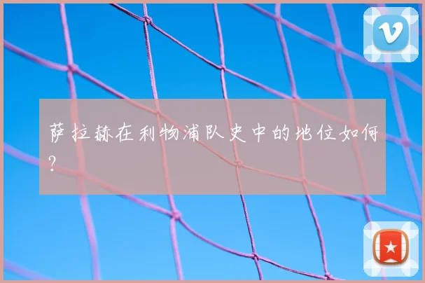 萨拉赫在利物浦队史中的地位如何？