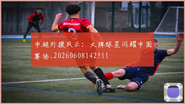 中超外援风云:大牌球星闪耀中国赛场_20260608142511