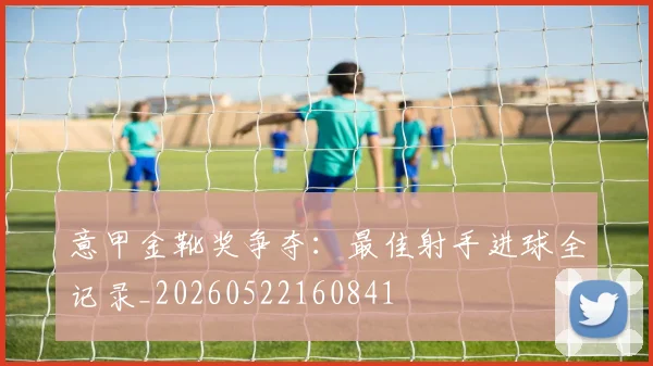意甲金靴奖争夺：最佳射手进球全记录_20260522160841