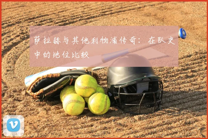 萨拉赫与其他利物浦传奇：在队史中的地位比较