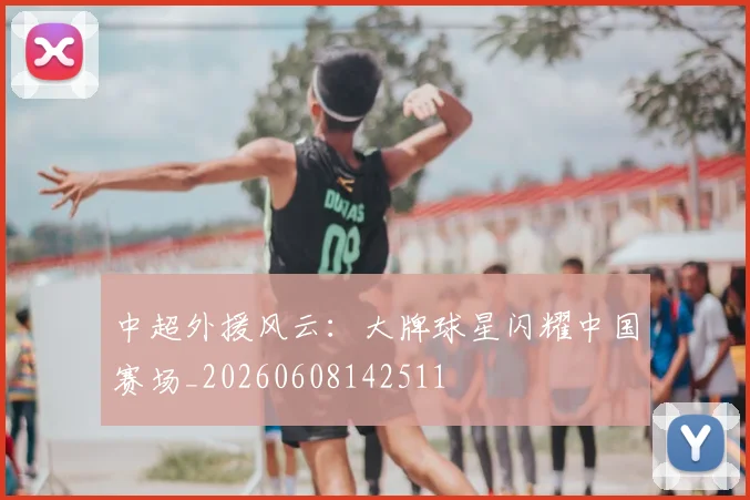 中超外援风云：大牌球星闪耀中国赛场_20260608142511