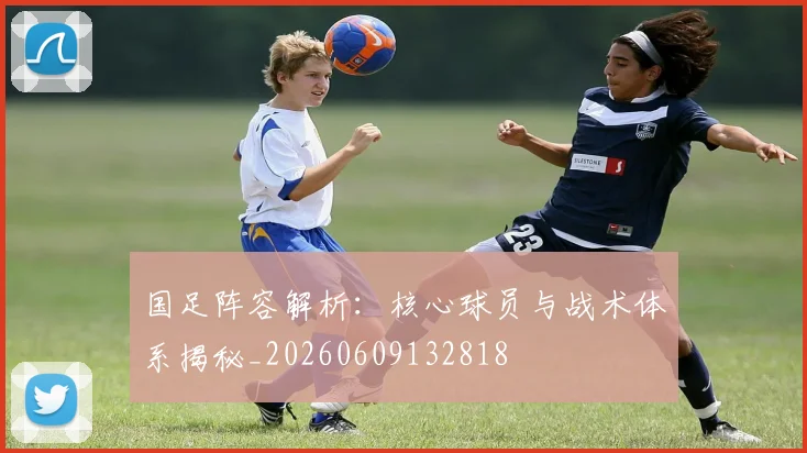 国足阵容解析：核心球员与战术体系揭秘_20260609132818